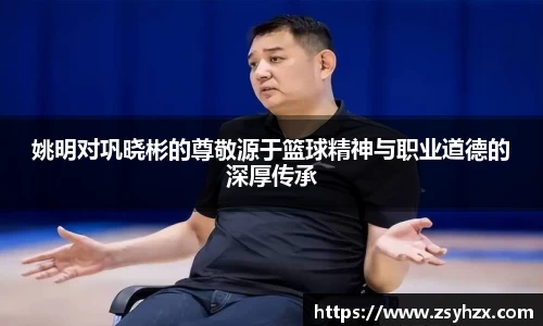姚明对巩晓彬的尊敬源于篮球精神与职业道德的深厚传承