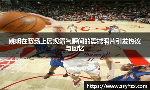 姚明在赛场上展现霸气瞬间的震撼照片引发热议与回忆