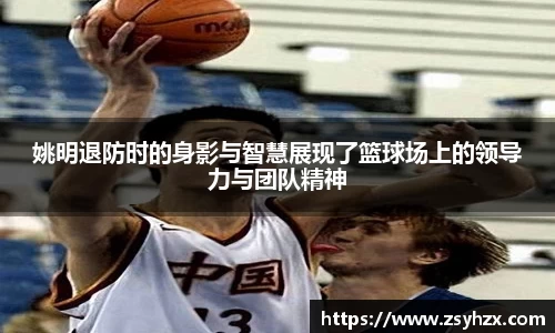 姚明退防时的身影与智慧展现了篮球场上的领导力与团队精神