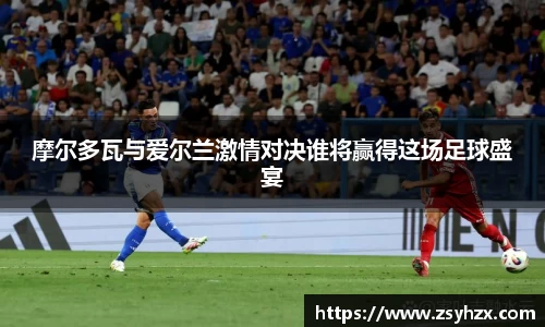 摩尔多瓦与爱尔兰激情对决谁将赢得这场足球盛宴